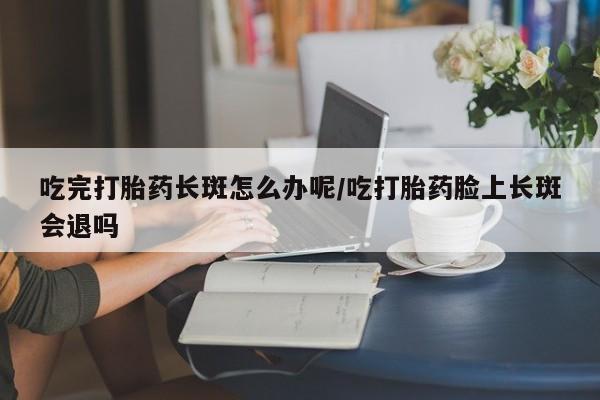 打胎药在线购买微信在线下单吃完打胎药长斑怎么办呢/吃打胎药脸上长斑会退吗