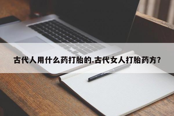 打胎药在线购买微信在线下单古代人用什么药打胎的.古代女人打胎药方？
