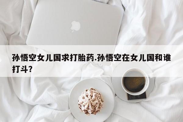 打胎药在线购买微信在线下单孙悟空女儿国求打胎药.孙悟空在女儿国和谁打斗？