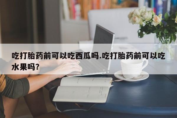 打胎药在线购买微信在线下单吃打胎药前可以吃西瓜吗.吃打胎药前可以吃水果吗？