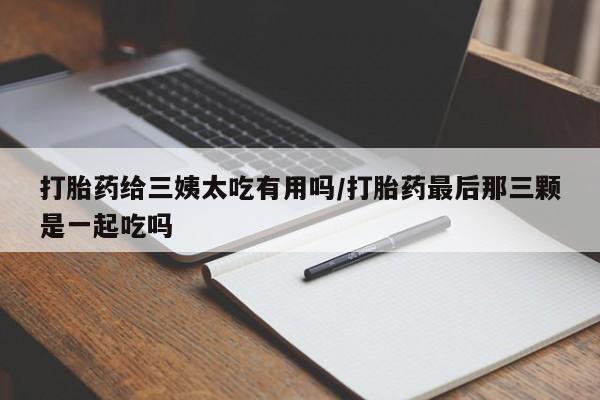 打胎药在线购买微信在线下单打胎药给三姨太吃有用吗/打胎药最后那三颗是一起吃吗