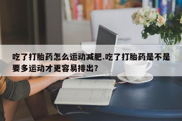 打胎药在线购买微信在线下单吃了打胎药怎么运动减肥.吃了打胎药是不是要多运动才更容易排出？