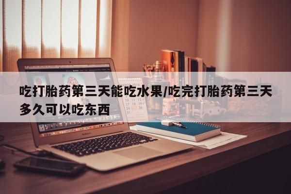 打胎药在线购买微信在线下单吃打胎药第三天能吃水果/吃完打胎药第三天多久可以吃东西
