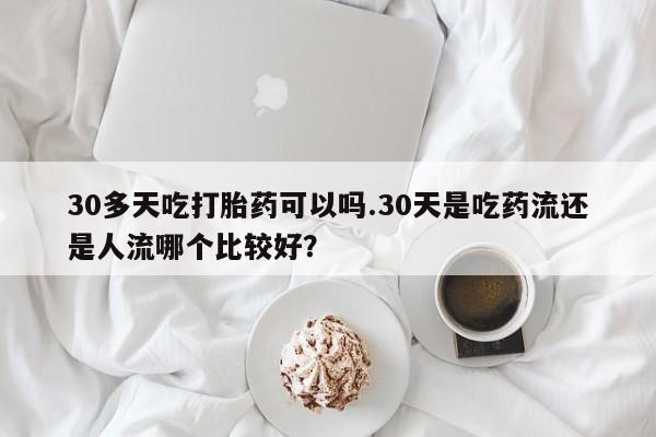 打胎药在线购买微信在线下单30多天吃打胎药可以吗.30天是吃药流还是人流哪个比较好？