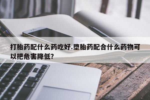 打胎药在线购买微信在线下单打胎药配什么药吃好.堕胎药配合什么药物可以把危害降低？
