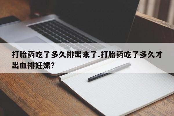 打胎药在线购买微信在线下单打胎药吃了多久排出来了.打胎药吃了多久才出血排妊娠？
