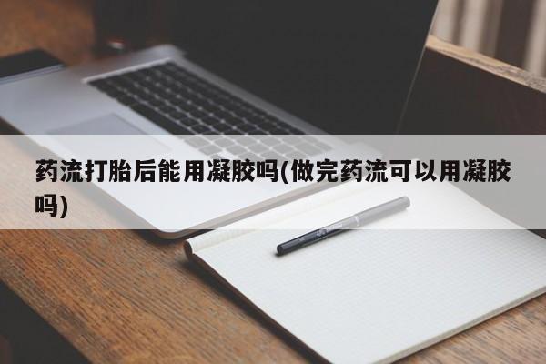 打胎药在线购买微信在线下单药流打胎后能用凝胶吗(做完药流可以用凝胶吗)