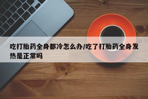 打胎药在线购买微信在线下单吃打胎药全身都冷怎么办/吃了打胎药全身发热是正常吗