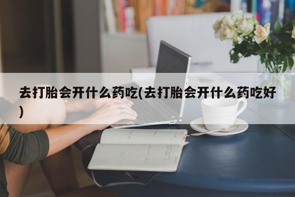打胎药在线购买微信在线下单去打胎会开什么药吃(去打胎会开什么药吃好)