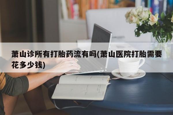 打胎药在线购买微信在线下单萧山诊所有打胎药流有吗(萧山医院打胎需要花多少钱)