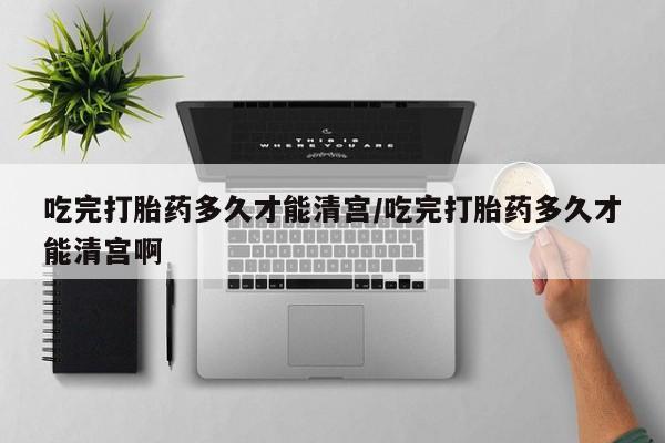 打胎药在线购买微信在线下单吃完打胎药多久才能清宫/吃完打胎药多久才能清宫啊