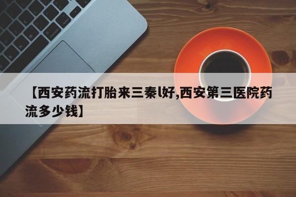 打胎药在线购买微信在线下单【西安药流打胎来三秦l好,西安第三医院药流多少钱】