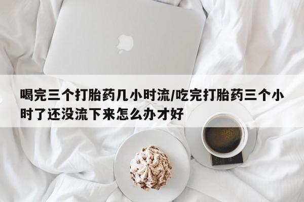 打胎药在线购买微信在线下单喝完三个打胎药几小时流/吃完打胎药三个小时了还没流下来怎么办才好