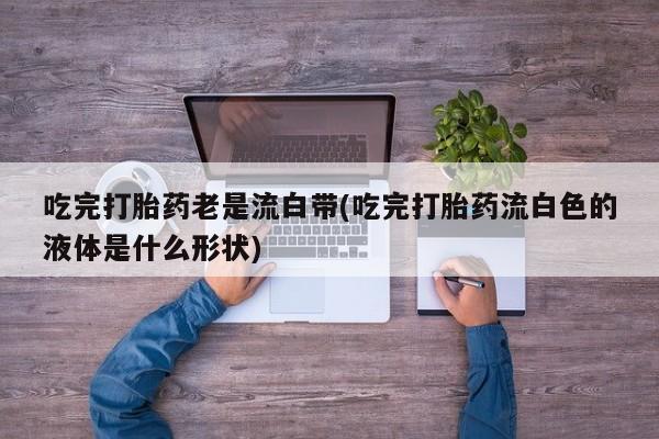 打胎药在线购买微信在线下单吃完打胎药老是流白带(吃完打胎药流白色的液体是什么形状)