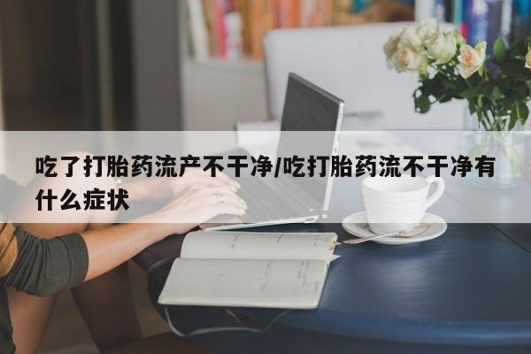 打胎药在线购买微信在线下单吃了打胎药流产不干净/吃打胎药流不干净有什么症状