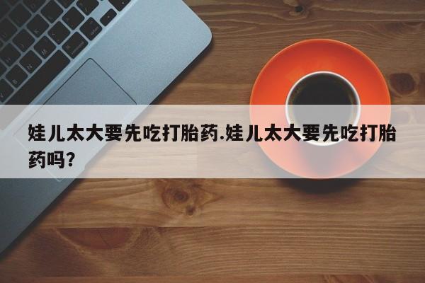 打胎药在线购买微信在线下单娃儿太大要先吃打胎药.娃儿太大要先吃打胎药吗？