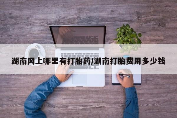 打胎药在线购买微信在线下单湖南网上哪里有打胎药/湖南打胎费用多少钱