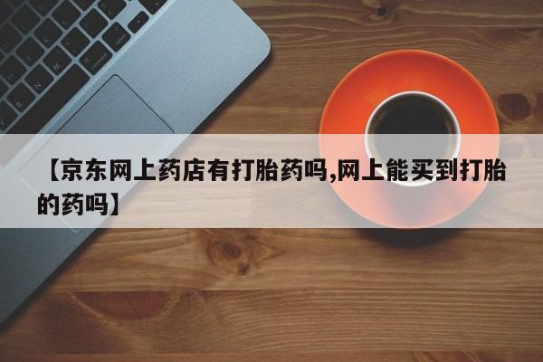 打胎药在线购买微信在线下单【京东网上药店有打胎药吗,网上能买到打胎的药吗】