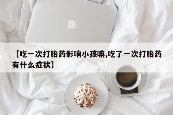 打胎药在线购买微信在线下单【吃一次打胎药影响小孩嘛,吃了一次打胎药有什么症状】