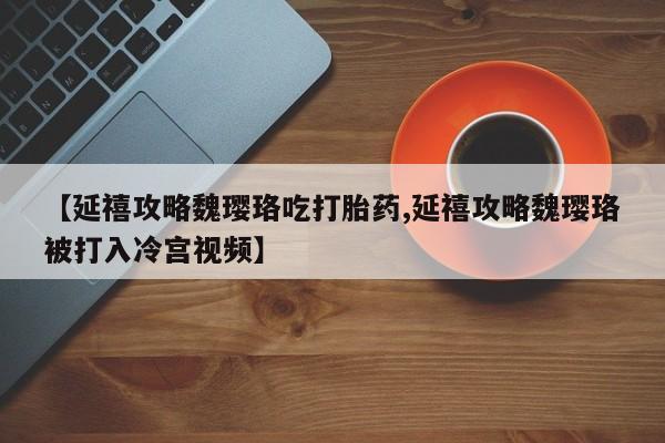 打胎药在线购买微信在线下单【延禧攻略魏璎珞吃打胎药,延禧攻略魏璎珞被打入冷宫视频】