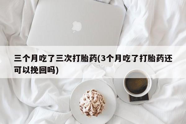 打胎药在线购买微信在线下单三个月吃了三次打胎药(3个月吃了打胎药还可以挽回吗)