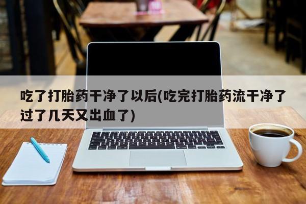 打胎药在线购买微信在线下单吃了打胎药干净了以后(吃完打胎药流干净了过了几天又出血了)