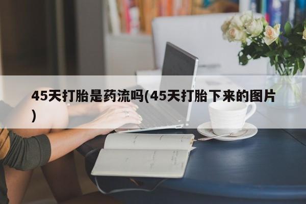 打胎药在线购买微信在线下单45天打胎是药流吗(45天打胎下来的图片)