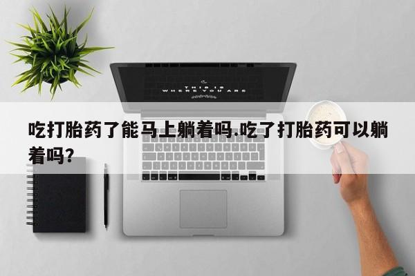 打胎药在线购买微信在线下单吃打胎药了能马上躺着吗.吃了打胎药可以躺着吗？