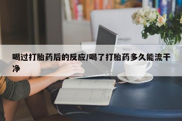 打胎药在线购买微信在线下单喝过打胎药后的反应/喝了打胎药多久能流干净