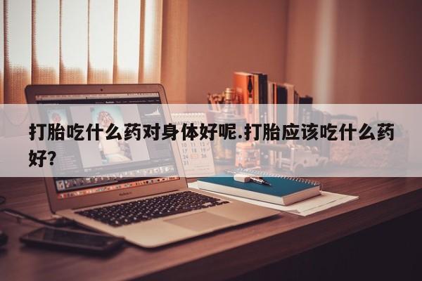 打胎药在线购买微信在线下单打胎吃什么药对身体好呢.打胎应该吃什么药好？