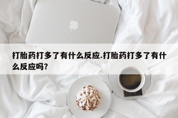 打胎药在线购买微信在线下单打胎药打多了有什么反应.打胎药打多了有什么反应吗？