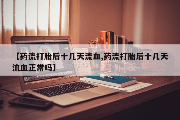 打胎药在线购买微信在线下单【药流打胎后十几天流血,药流打胎后十几天流血正常吗】