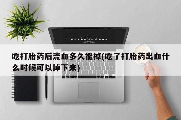 打胎药在线购买微信在线下单吃打胎药后流血多久能掉(吃了打胎药出血什么时候可以掉下来)