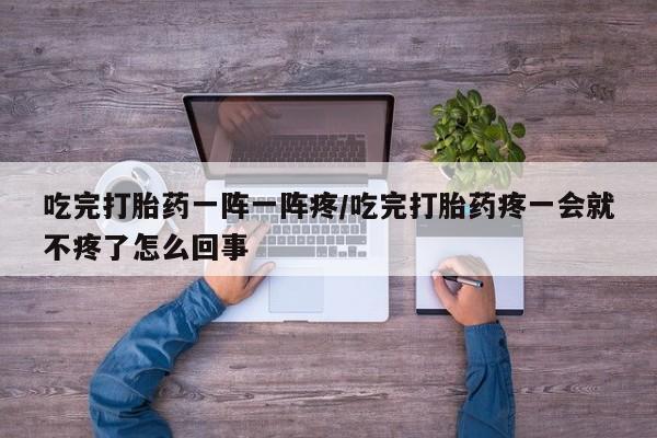 打胎药在线购买微信在线下单吃完打胎药一阵一阵疼/吃完打胎药疼一会就不疼了怎么回事
