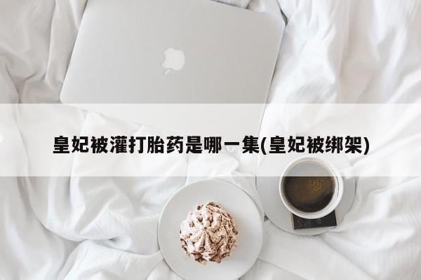 打胎药在线购买微信在线下单皇妃被灌打胎药是哪一集(皇妃被绑架)
