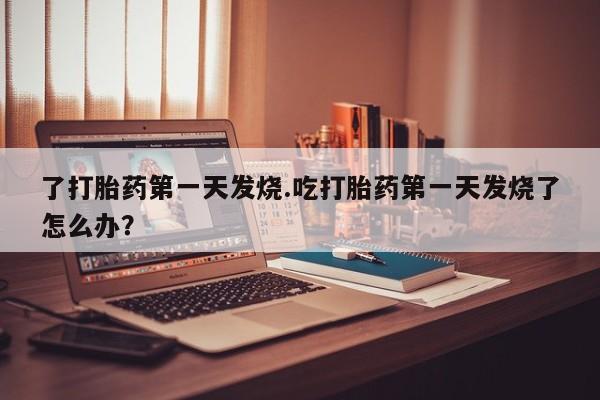 打胎药在线购买微信在线下单了打胎药第一天发烧.吃打胎药第一天发烧了怎么办？
