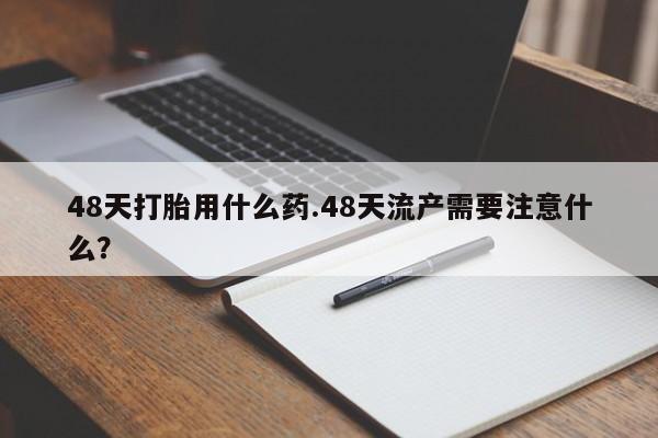 打胎药在线购买微信在线下单48天打胎用什么药.48天流产需要注意什么？