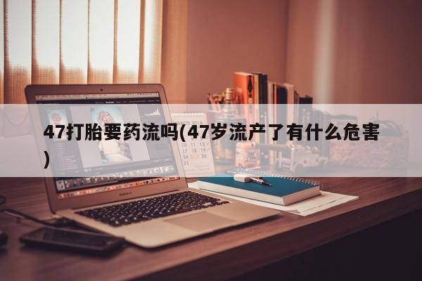 打胎药在线购买微信在线下单47打胎要药流吗(47岁流产了有什么危害)