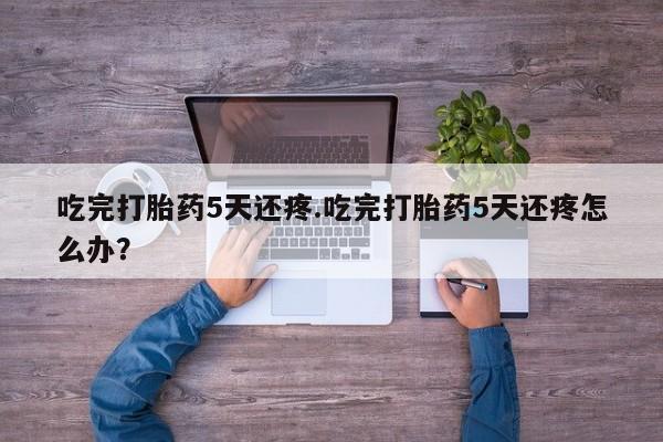 打胎药在线购买微信在线下单吃完打胎药5天还疼.吃完打胎药5天还疼怎么办？