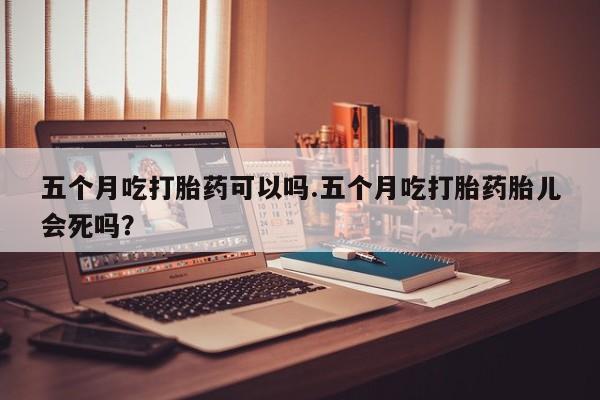 打胎药在线购买微信在线下单五个月吃打胎药可以吗.五个月吃打胎药胎儿会死吗？