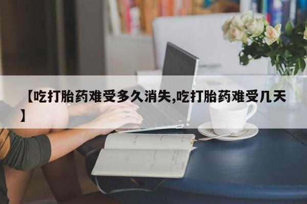 打胎药在线购买微信在线下单【吃打胎药难受多久消失,吃打胎药难受几天】