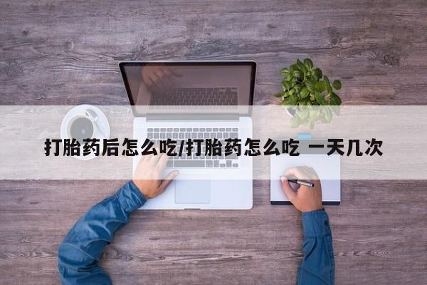 打胎药在线购买微信在线下单打胎药后怎么吃/打胎药怎么吃 一天几次