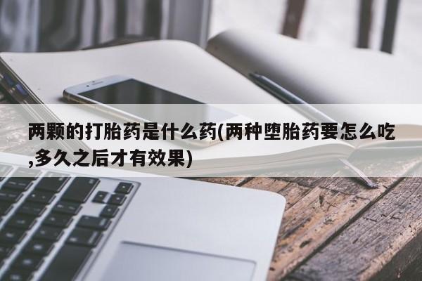 打胎药在线购买微信在线下单两颗的打胎药是什么药(两种堕胎药要怎么吃,多久之后才有效果)