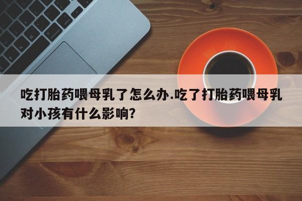 打胎药在线购买微信在线下单吃打胎药喂母乳了怎么办.吃了打胎药喂母乳对小孩有什么影响？