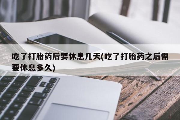 打胎药在线购买微信在线下单吃了打胎药后要休息几天(吃了打胎药之后需要休息多久)