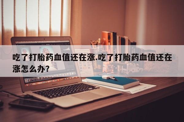 打胎药在线购买微信在线下单吃了打胎药血值还在涨.吃了打胎药血值还在涨怎么办？
