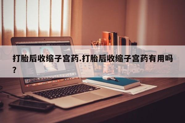 打胎药在线购买微信在线下单打胎后收缩子宫药.打胎后收缩子宫药有用吗？
