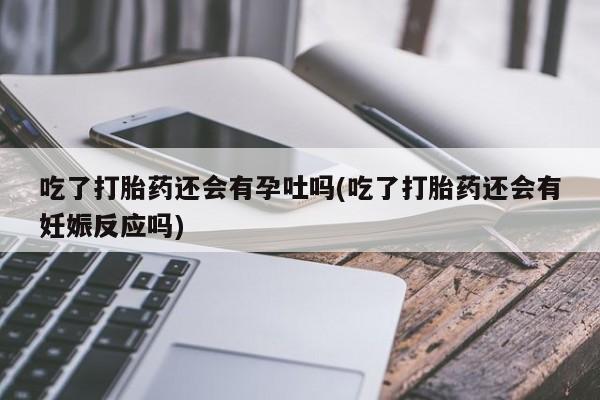 打胎药在线购买微信在线下单吃了打胎药还会有孕吐吗(吃了打胎药还会有妊娠反应吗)