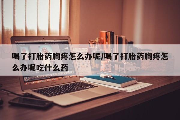 打胎药在线购买微信在线下单喝了打胎药胸疼怎么办呢/喝了打胎药胸疼怎么办呢吃什么药