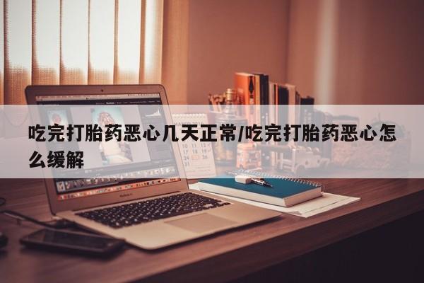 打胎药在线购买微信在线下单吃完打胎药恶心几天正常/吃完打胎药恶心怎么缓解